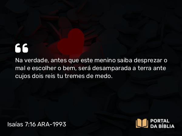 Isaías 7:16 ARA-1993 - Na verdade, antes que este menino saiba desprezar o mal e escolher o bem, será desamparada a terra ante cujos dois reis tu tremes de medo.