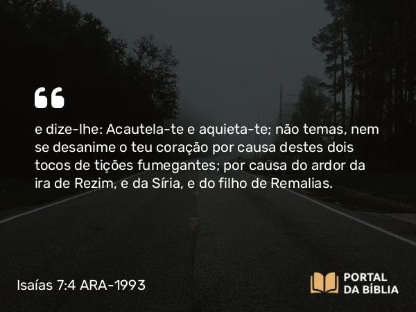 Isaías 7:4 ARA-1993 - e dize-lhe: Acautela-te e aquieta-te; não temas, nem se desanime o teu coração por causa destes dois tocos de tições fumegantes; por causa do ardor da ira de Rezim, e da Síria, e do filho de Remalias.