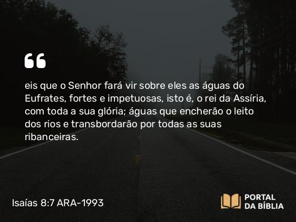 Isaías 8:7 ARA-1993 - eis que o Senhor fará vir sobre eles as águas do Eufrates, fortes e impetuosas, isto é, o rei da Assíria, com toda a sua glória; águas que encherão o leito dos rios e transbordarão por todas as suas ribanceiras.