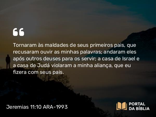 Jeremias 11:10 ARA-1993 - Tornaram às maldades de seus primeiros pais, que recusaram ouvir as minhas palavras; andaram eles após outros deuses para os servir; a casa de Israel e a casa de Judá violaram a minha aliança, que eu fizera com seus pais.