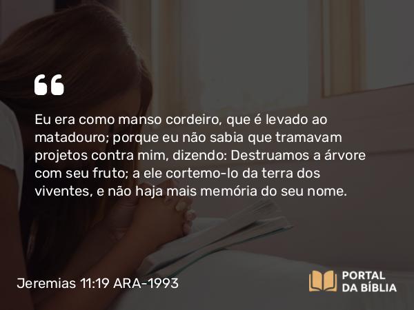 Jeremias 11:19 ARA-1993 - Eu era como manso cordeiro, que é levado ao matadouro; porque eu não sabia que tramavam projetos contra mim, dizendo: Destruamos a árvore com seu fruto; a ele cortemo-lo da terra dos viventes, e não haja mais memória do seu nome.