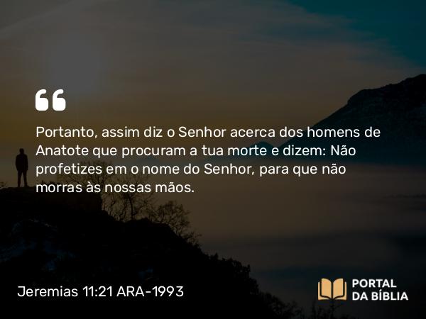 Jeremias 11:21 ARA-1993 - Portanto, assim diz o Senhor acerca dos homens de Anatote que procuram a tua morte e dizem: Não profetizes em o nome do Senhor, para que não morras às nossas mãos.