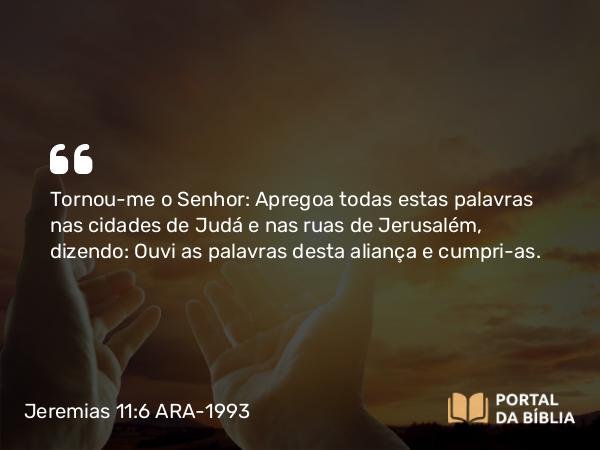 Jeremias 11:6 ARA-1993 - Tornou-me o Senhor: Apregoa todas estas palavras nas cidades de Judá e nas ruas de Jerusalém, dizendo: Ouvi as palavras desta aliança e cumpri-as.