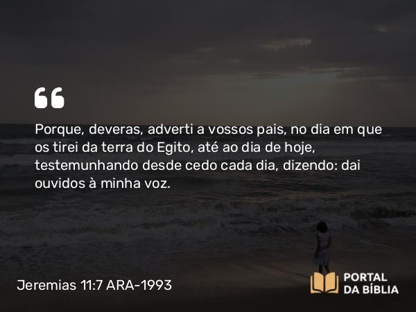 Jeremias 11:7-8 ARA-1993 - Porque, deveras, adverti a vossos pais, no dia em que os tirei da terra do Egito, até ao dia de hoje, testemunhando desde cedo cada dia, dizendo: dai ouvidos à minha voz.