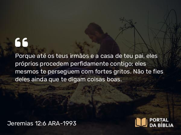 Jeremias 12:6 ARA-1993 - Porque até os teus irmãos e a casa de teu pai, eles próprios procedem perfidamente contigo; eles mesmos te perseguem com fortes gritos. Não te fies deles ainda que te digam coisas boas.