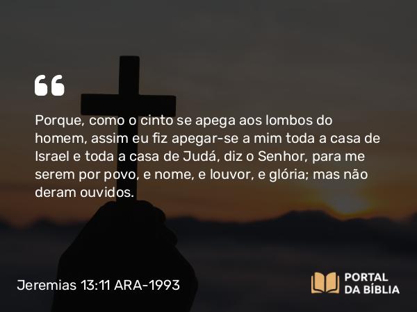 Jeremias 13:11 ARA-1993 - Porque, como o cinto se apega aos lombos do homem, assim eu fiz apegar-se a mim toda a casa de Israel e toda a casa de Judá, diz o Senhor, para me serem por povo, e nome, e louvor, e glória; mas não deram ouvidos.