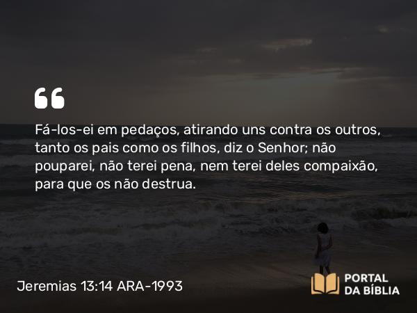 Jeremias 13:14 ARA-1993 - Fá-los-ei em pedaços, atirando uns contra os outros, tanto os pais como os filhos, diz o Senhor; não pouparei, não terei pena, nem terei deles compaixão, para que os não destrua.