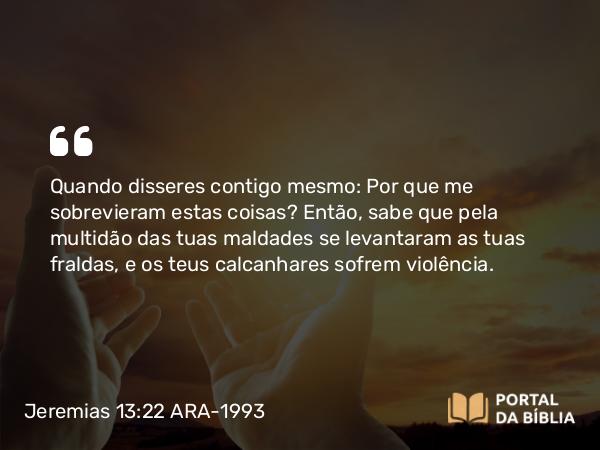 Jeremias 13:22 ARA-1993 - Quando disseres contigo mesmo: Por que me sobrevieram estas coisas? Então, sabe que pela multidão das tuas maldades se levantaram as tuas fraldas, e os teus calcanhares sofrem violência.