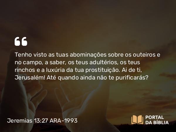 Jeremias 13:27 ARA-1993 - Tenho visto as tuas abominações sobre os outeiros e no campo, a saber, os teus adultérios, os teus rinchos e a luxúria da tua prostituição. Ai de ti, Jerusalém! Até quando ainda não te purificarás?