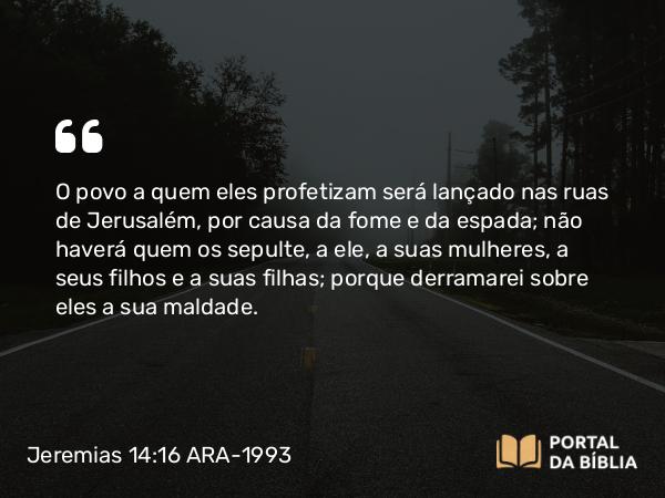 Jeremias 14:16 ARA-1993 - O povo a quem eles profetizam será lançado nas ruas de Jerusalém, por causa da fome e da espada; não haverá quem os sepulte, a ele, a suas mulheres, a seus filhos e a suas filhas; porque derramarei sobre eles a sua maldade.