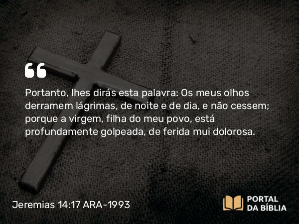 Jeremias 14:17 ARA-1993 - Portanto, lhes dirás esta palavra: Os meus olhos derramem lágrimas, de noite e de dia, e não cessem; porque a virgem, filha do meu povo, está profundamente golpeada, de ferida mui dolorosa.