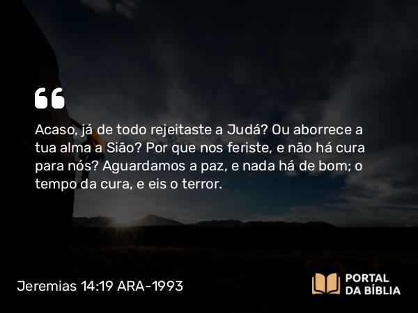 Jeremias 14:19 ARA-1993 - Acaso, já de todo rejeitaste a Judá? Ou aborrece a tua alma a Sião? Por que nos feriste, e não há cura para nós? Aguardamos a paz, e nada há de bom; o tempo da cura, e eis o terror.