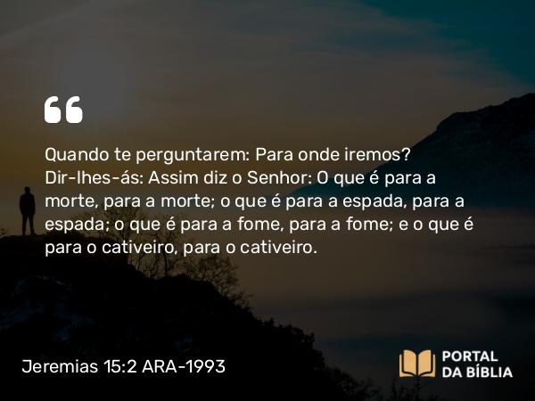 Jeremias 15:2 ARA-1993 - Quando te perguntarem: Para onde iremos? Dir-lhes-ás: Assim diz o Senhor: O que é para a morte, para a morte; o que é para a espada, para a espada; o que é para a fome, para a fome; e o que é para o cativeiro, para o cativeiro.