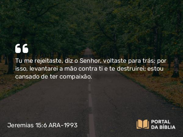 Jeremias 15:6 ARA-1993 - Tu me rejeitaste, diz o Senhor, voltaste para trás; por isso, levantarei a mão contra ti e te destruirei; estou cansado de ter compaixão.