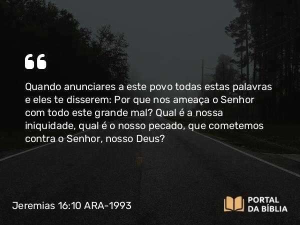 Jeremias 16:10 ARA-1993 - Quando anunciares a este povo todas estas palavras e eles te disserem: Por que nos ameaça o Senhor com todo este grande mal? Qual é a nossa iniquidade, qual é o nosso pecado, que cometemos contra o Senhor, nosso Deus?