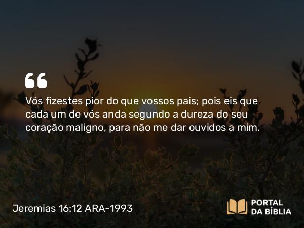 Jeremias 16:12 ARA-1993 - Vós fizestes pior do que vossos pais; pois eis que cada um de vós anda segundo a dureza do seu coração maligno, para não me dar ouvidos a mim.