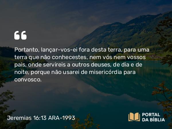 Jeremias 16:13 ARA-1993 - Portanto, lançar-vos-ei fora desta terra, para uma terra que não conhecestes, nem vós nem vossos pais, onde servireis a outros deuses, de dia e de noite, porque não usarei de misericórdia para convosco.