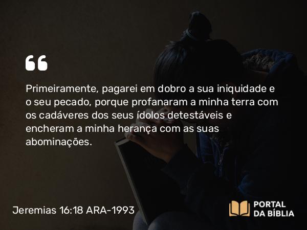 Jeremias 16:18 ARA-1993 - Primeiramente, pagarei em dobro a sua iniquidade e o seu pecado, porque profanaram a minha terra com os cadáveres dos seus ídolos detestáveis e encheram a minha herança com as suas abominações.