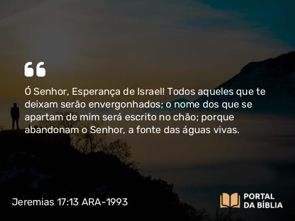 Jeremias 17:13 ARA-1993 - Ó Senhor, Esperança de Israel! Todos aqueles que te deixam serão envergonhados; o nome dos que se apartam de mim será escrito no chão; porque abandonam o Senhor, a fonte das águas vivas.