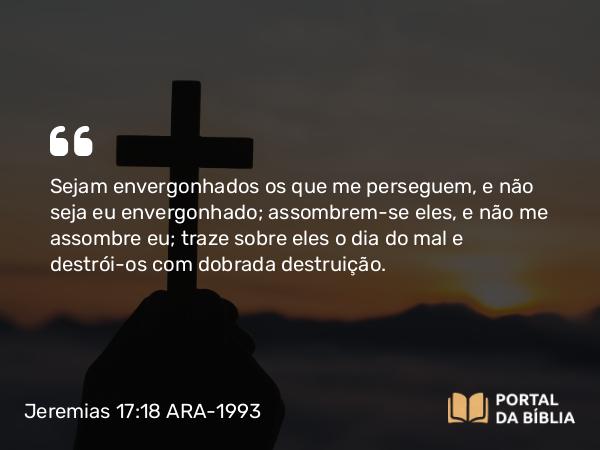 Jeremias 17:18 ARA-1993 - Sejam envergonhados os que me perseguem, e não seja eu envergonhado; assombrem-se eles, e não me assombre eu; traze sobre eles o dia do mal e destrói-os com dobrada destruição.