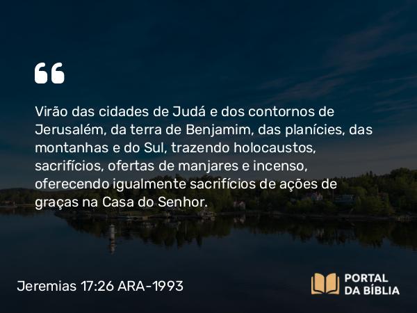 Jeremias 17:26 ARA-1993 - Virão das cidades de Judá e dos contornos de Jerusalém, da terra de Benjamim, das planícies, das montanhas e do Sul, trazendo holocaustos, sacrifícios, ofertas de manjares e incenso, oferecendo igualmente sacrifícios de ações de graças na Casa do Senhor.