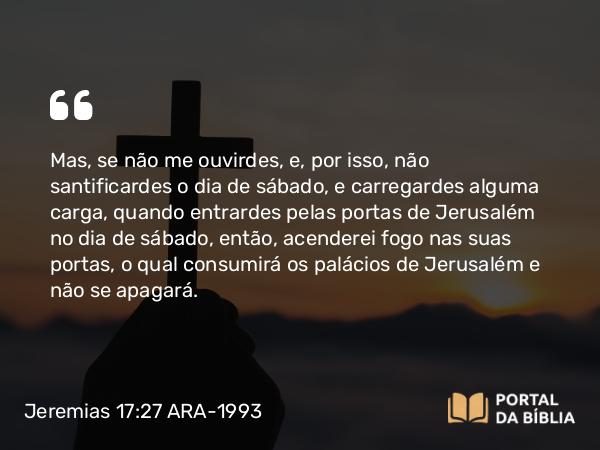 Jeremias 17:27 ARA-1993 - Mas, se não me ouvirdes, e, por isso, não santificardes o dia de sábado, e carregardes alguma carga, quando entrardes pelas portas de Jerusalém no dia de sábado, então, acenderei fogo nas suas portas, o qual consumirá os palácios de Jerusalém e não se apagará.