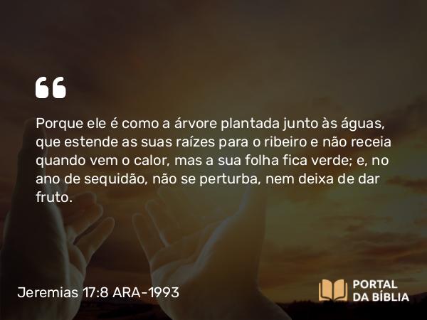 Jeremias 17:8 ARA-1993 - Porque ele é como a árvore plantada junto às águas, que estende as suas raízes para o ribeiro e não receia quando vem o calor, mas a sua folha fica verde; e, no ano de sequidão, não se perturba, nem deixa de dar fruto.