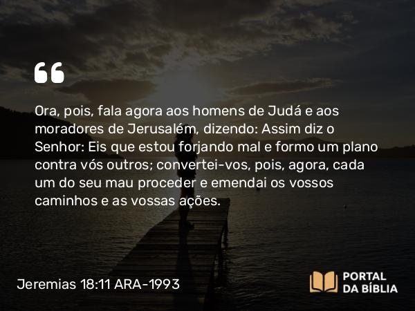 Jeremias 18:11 ARA-1993 - Ora, pois, fala agora aos homens de Judá e aos moradores de Jerusalém, dizendo: Assim diz o Senhor: Eis que estou forjando mal e formo um plano contra vós outros; convertei-vos, pois, agora, cada um do seu mau proceder e emendai os vossos caminhos e as vossas ações.