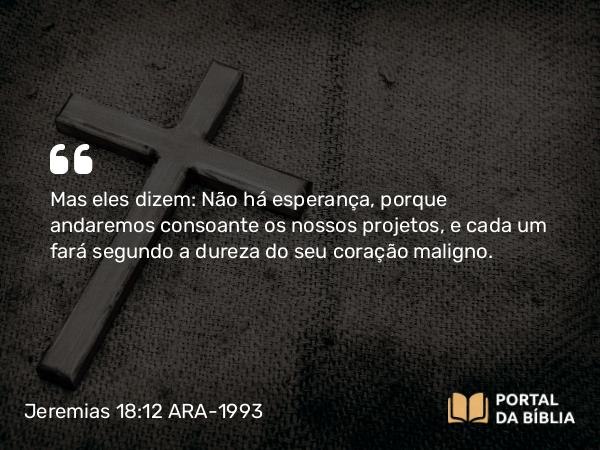 Jeremias 18:12 ARA-1993 - Mas eles dizem: Não há esperança, porque andaremos consoante os nossos projetos, e cada um fará segundo a dureza do seu coração maligno.