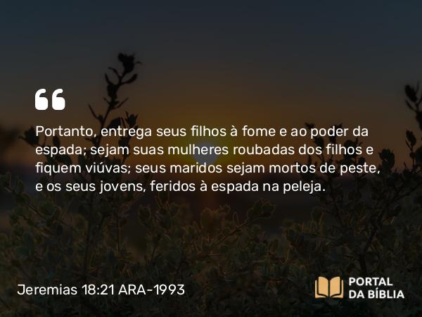 Jeremias 18:21 ARA-1993 - Portanto, entrega seus filhos à fome e ao poder da espada; sejam suas mulheres roubadas dos filhos e fiquem viúvas; seus maridos sejam mortos de peste, e os seus jovens, feridos à espada na peleja.