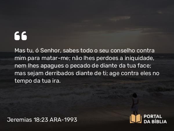 Jeremias 18:23 ARA-1993 - Mas tu, ó Senhor, sabes todo o seu conselho contra mim para matar-me; não lhes perdoes a iniquidade, nem lhes apagues o pecado de diante da tua face; mas sejam derribados diante de ti; age contra eles no tempo da tua ira.