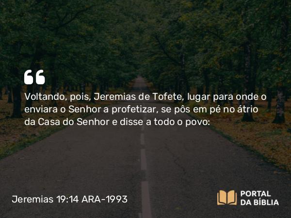 Jeremias 19:14 ARA-1993 - Voltando, pois, Jeremias de Tofete, lugar para onde o enviara o Senhor a profetizar, se pôs em pé no átrio da Casa do Senhor e disse a todo o povo: