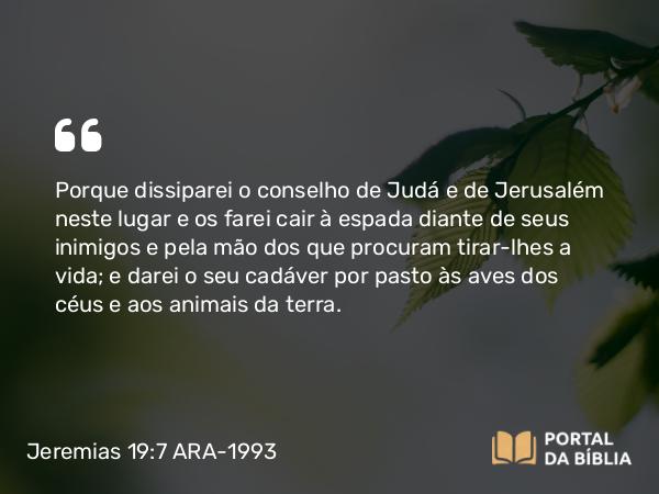 Jeremias 19:7 ARA-1993 - Porque dissiparei o conselho de Judá e de Jerusalém neste lugar e os farei cair à espada diante de seus inimigos e pela mão dos que procuram tirar-lhes a vida; e darei o seu cadáver por pasto às aves dos céus e aos animais da terra.