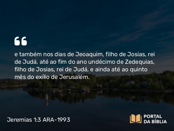 Jeremias 1:3 ARA-1993 - e também nos dias de Jeoaquim, filho de Josias, rei de Judá, até ao fim do ano undécimo de Zedequias, filho de Josias, rei de Judá, e ainda até ao quinto mês do exílio de Jerusalém.