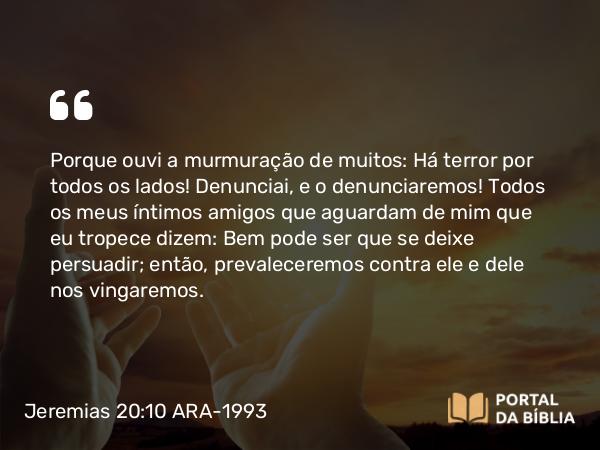 Jeremias 20:10 ARA-1993 - Porque ouvi a murmuração de muitos: Há terror por todos os lados! Denunciai, e o denunciaremos! Todos os meus íntimos amigos que aguardam de mim que eu tropece dizem: Bem pode ser que se deixe persuadir; então, prevaleceremos contra ele e dele nos vingaremos.