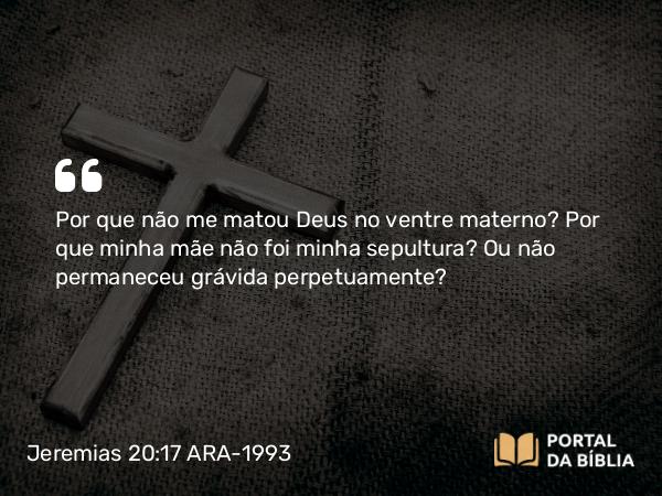 Jeremias 20:17 ARA-1993 - Por que não me matou Deus no ventre materno? Por que minha mãe não foi minha sepultura? Ou não permaneceu grávida perpetuamente?