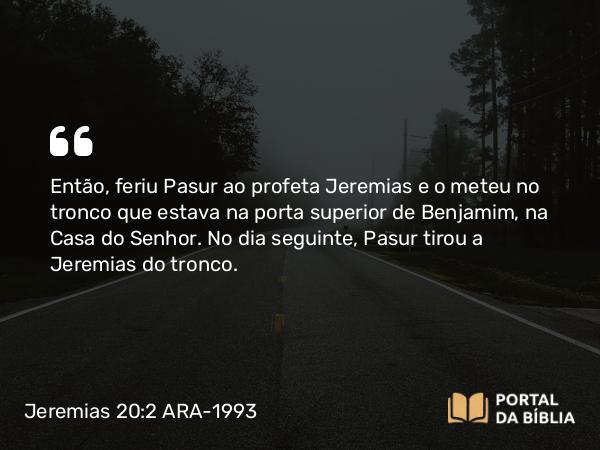 Jeremias 20:2 ARA-1993 - Então, feriu Pasur ao profeta Jeremias e o meteu no tronco que estava na porta superior de Benjamim, na Casa do Senhor. No dia seguinte, Pasur tirou a Jeremias do tronco.