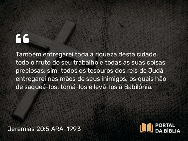 Jeremias 20:5 ARA-1993 - Também entregarei toda a riqueza desta cidade, todo o fruto do seu trabalho e todas as suas coisas preciosas; sim, todos os tesouros dos reis de Judá entregarei nas mãos de seus inimigos, os quais hão de saqueá-los, tomá-los e levá-los à Babilônia.