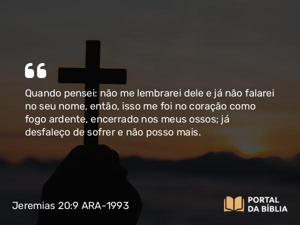 Jeremias 20:9 ARA-1993 - Quando pensei: não me lembrarei dele e já não falarei no seu nome, então, isso me foi no coração como fogo ardente, encerrado nos meus ossos; já desfaleço de sofrer e não posso mais.