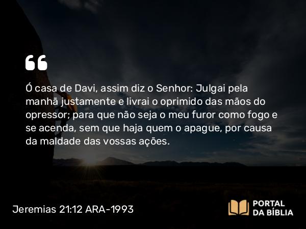 Jeremias 21:12 ARA-1993 - Ó casa de Davi, assim diz o Senhor: Julgai pela manhã justamente e livrai o oprimido das mãos do opressor; para que não seja o meu furor como fogo e se acenda, sem que haja quem o apague, por causa da maldade das vossas ações.