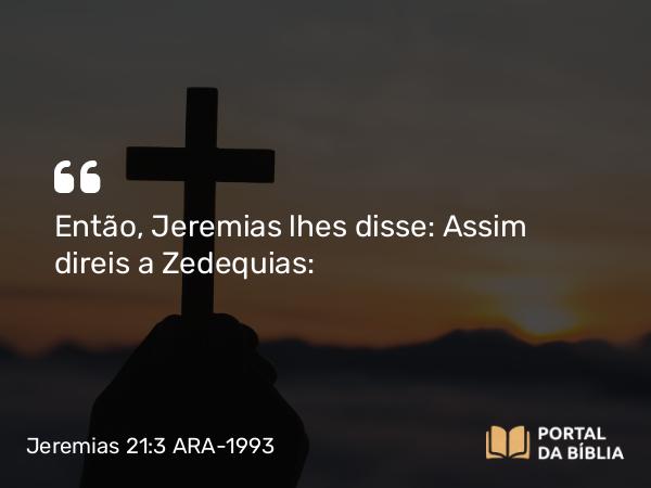 Jeremias 21:3 ARA-1993 - Então, Jeremias lhes disse: Assim direis a Zedequias: