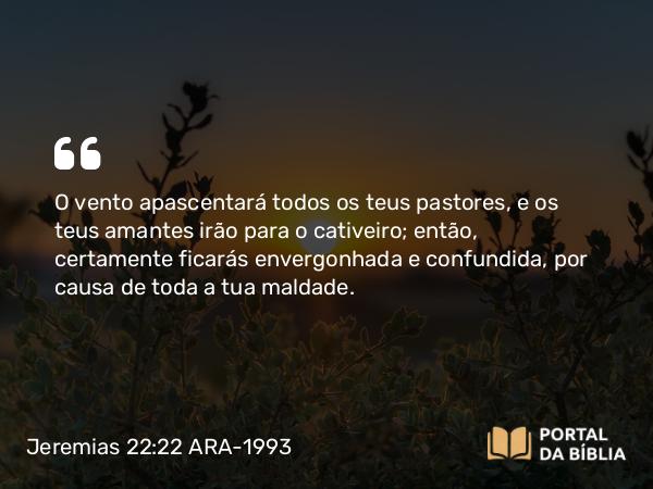 Jeremias 22:22 ARA-1993 - O vento apascentará todos os teus pastores, e os teus amantes irão para o cativeiro; então, certamente ficarás envergonhada e confundida, por causa de toda a tua maldade.