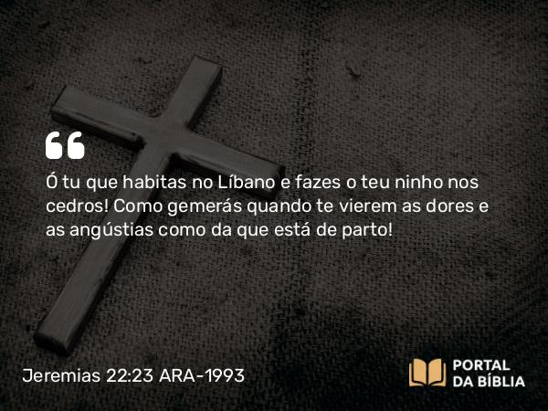 Jeremias 22:23 ARA-1993 - Ó tu que habitas no Líbano e fazes o teu ninho nos cedros! Como gemerás quando te vierem as dores e as angústias como da que está de parto!