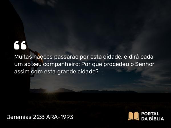 Jeremias 22:8 ARA-1993 - Muitas nações passarão por esta cidade, e dirá cada um ao seu companheiro: Por que procedeu o Senhor assim com esta grande cidade?