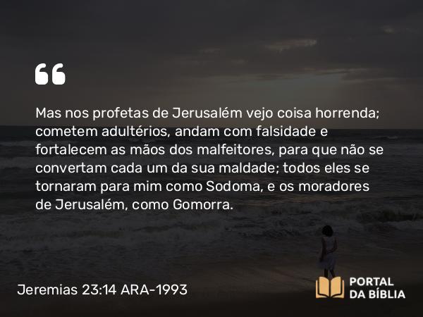 Jeremias 23:14 ARA-1993 - Mas nos profetas de Jerusalém vejo coisa horrenda; cometem adultérios, andam com falsidade e fortalecem as mãos dos malfeitores, para que não se convertam cada um da sua maldade; todos eles se tornaram para mim como Sodoma, e os moradores de Jerusalém, como Gomorra.