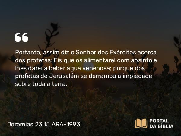 Jeremias 23:15 ARA-1993 - Portanto, assim diz o Senhor dos Exércitos acerca dos profetas: Eis que os alimentarei com absinto e lhes darei a beber água venenosa; porque dos profetas de Jerusalém se derramou a impiedade sobre toda a terra.