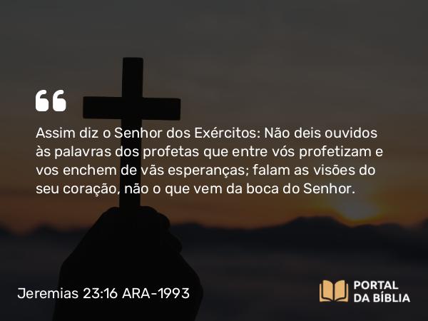 Jeremias 23:16 ARA-1993 - Assim diz o Senhor dos Exércitos: Não deis ouvidos às palavras dos profetas que entre vós profetizam e vos enchem de vãs esperanças; falam as visões do seu coração, não o que vem da boca do Senhor.