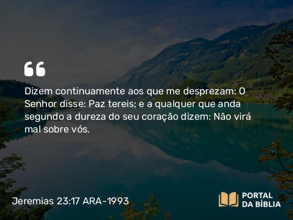 Jeremias 23:17 ARA-1993 - Dizem continuamente aos que me desprezam: O Senhor disse: Paz tereis; e a qualquer que anda segundo a dureza do seu coração dizem: Não virá mal sobre vós.