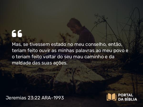 Jeremias 23:22 ARA-1993 - Mas, se tivessem estado no meu conselho, então, teriam feito ouvir as minhas palavras ao meu povo e o teriam feito voltar do seu mau caminho e da maldade das suas ações.