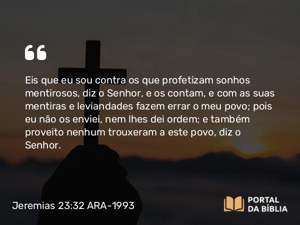 Jeremias 23:32 ARA-1993 - Eis que eu sou contra os que profetizam sonhos mentirosos, diz o Senhor, e os contam, e com as suas mentiras e leviandades fazem errar o meu povo; pois eu não os enviei, nem lhes dei ordem; e também proveito nenhum trouxeram a este povo, diz o Senhor.